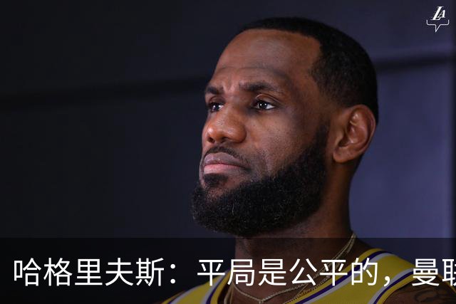 哈格里夫斯：平局是公平的，曼联现在的状态没有赢球的能力